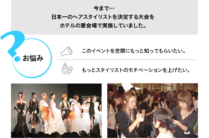 今まで･･･日本一のヘアスタイリストを決定する大会をホテルの宴会場で実施していました。お悩み＞＞このイベントを世間にもっと知ってもらいたい。もっとスタイリストのモチベーションを上げたい。