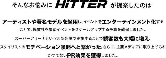 そんなお悩みにHiTTERが提案したのはアーティストや著名モデルを起用し、イベントをエンターテインメント化することで、協賛社を集めイベントをスケールアップする予算を確保しました。スーパーアリーナという大型会場で実施することで観客数も大幅に増え、スタイリストのモチベーション喚起へと繋がった。さらに、主要メディアに取り上げられかつてないPR効果を獲得しました。