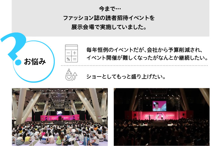 今まで･･･ファッション誌の読者招待イベントを展示会場で実施していました。お悩み＞＞毎年恒例のイベントだが、会社から予算削減され、イベント開催が難しくなったがなんとか継続したい。ショーとしてもっと盛り上げたい。